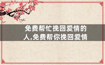 免费帮忙挽回爱情的人,免费帮你挽回爱情