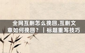 全网互删怎么挽回,互删文章如何挽回？｜标题重写技巧
