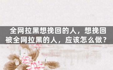 全网拉黑想挽回的人，想挽回被全网拉黑的人，应该怎么做？
