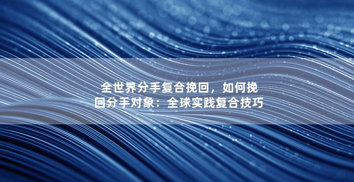 全世界分手复合挽回，如何挽回分手对象：全球实践复合技巧