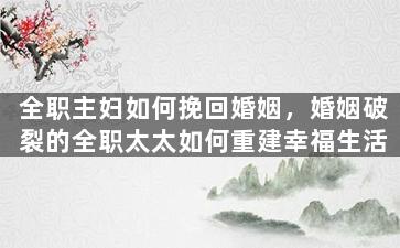 全职主妇如何挽回婚姻，婚姻破裂的全职太太如何重建幸福生活