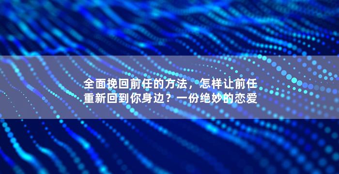 全面挽回前任的方法，怎样让前任重新回到你身边？一份绝妙的恋爱策略！