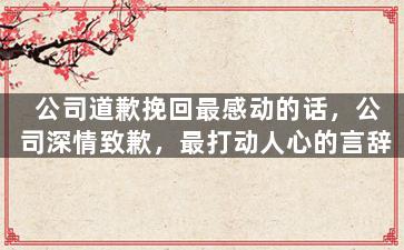 公司道歉挽回最感动的话，公司深情致歉，最打动人心的言辞