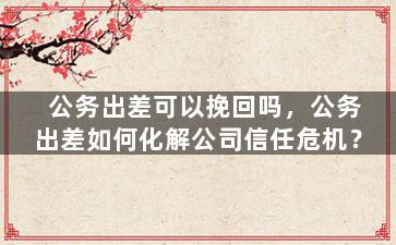 公务出差可以挽回吗，公务出差如何化解公司信任危机？