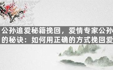 公孙追爱秘籍挽回，爱情专家公孙的秘诀：如何用正确的方式挽回爱情