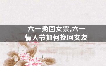 六一挽回女票,六一情人节如何挽回女友
