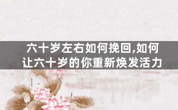 六十岁左右如何挽回,如何让六十岁的你重新焕发活力