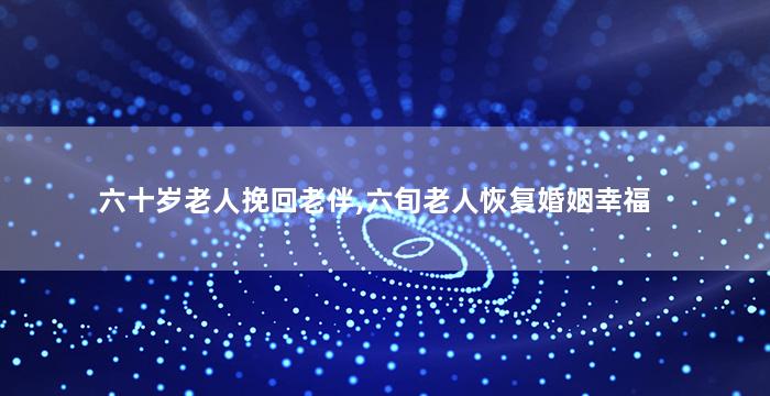 六十岁老人挽回老伴,六旬老人恢复婚姻幸福