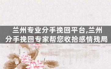 兰州专业分手挽回平台,兰州分手挽回专家帮您收拾感情残局