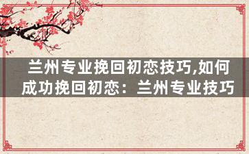 兰州专业挽回初恋技巧,如何成功挽回初恋：兰州专业技巧