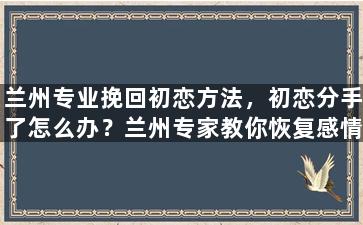 兰州专业挽回初恋方法，初恋分手了怎么办？兰州专家教你恢复感情