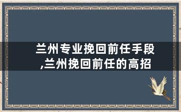 兰州专业挽回前任手段,兰州挽回前任的高招