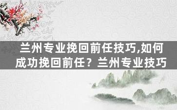 兰州专业挽回前任技巧,如何成功挽回前任？兰州专业技巧