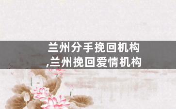 兰州分手挽回机构,兰州挽回爱情机构