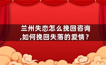 兰州失恋怎么挽回咨询,如何挽回失落的爱情？