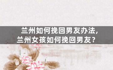 兰州如何挽回男友办法,兰州女孩如何挽回男友？