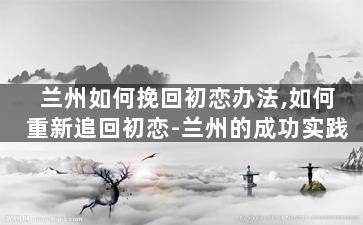兰州如何挽回初恋办法,如何重新追回初恋-兰州的成功实践