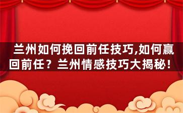 兰州如何挽回前任技巧,如何赢回前任？兰州情感技巧大揭秘！