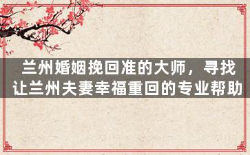 兰州婚姻挽回准的大师，寻找让兰州夫妻幸福重回的专业帮助