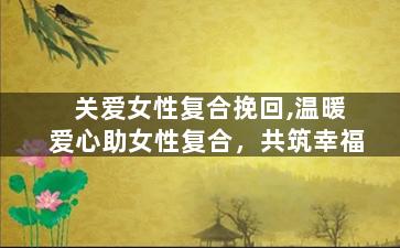 关爱女性复合挽回,温暖爱心助女性复合，共筑幸福