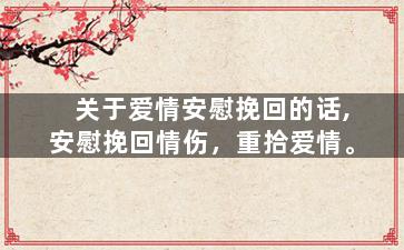 关于爱情安慰挽回的话,安慰挽回情伤，重拾爱情。