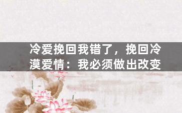 冷爱挽回我错了，挽回冷漠爱情：我必须做出改变