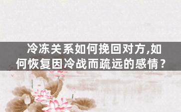 冷冻关系如何挽回对方,如何恢复因冷战而疏远的感情？