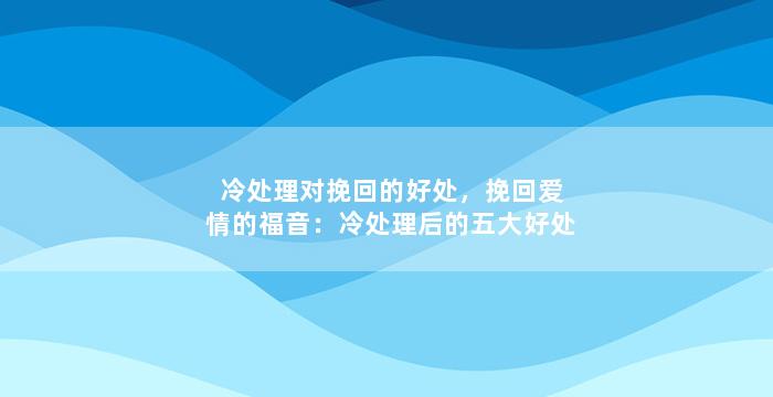 冷处理对挽回的好处，挽回爱情的福音：冷处理后的五大好处