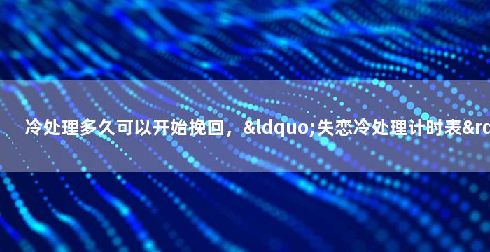 冷处理多久可以开始挽回，“失恋冷处理计时表”：如何在合适的时间挽回爱情？