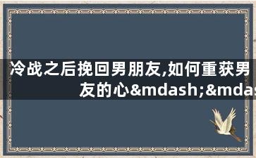 冷战之后挽回男朋友,如何重获男友的心——冷战过后的挽回指南