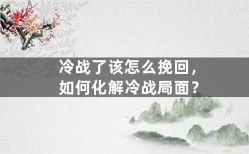 冷战了该怎么挽回，如何化解冷战局面？