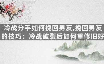 冷战分手如何挽回男友,挽回男友的技巧：冷战破裂后如何重修旧好