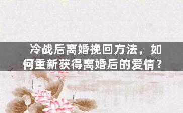 冷战后离婚挽回方法，如何重新获得离婚后的爱情？