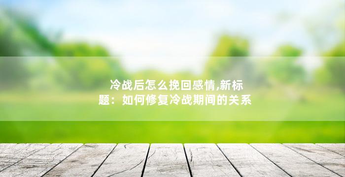 冷战后怎么挽回感情,新标题：如何修复冷战期间的关系