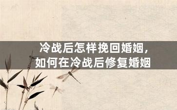 冷战后怎样挽回婚姻,如何在冷战后修复婚姻