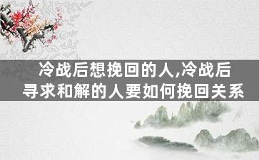冷战后想挽回的人,冷战后寻求和解的人要如何挽回关系