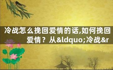 冷战怎么挽回爱情的话,如何挽回爱情？从“冷战”到“热恋”！