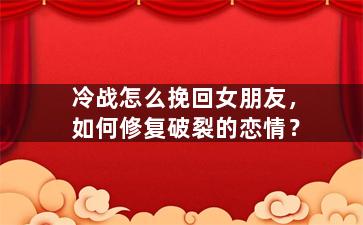冷战怎么挽回女朋友，如何修复破裂的恋情？