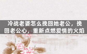 冷战老婆怎么挽回她老公，挽回老公心，重新点燃爱情的火焰