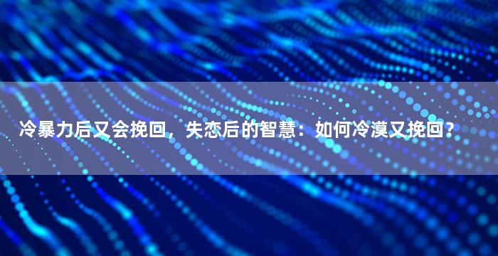 冷暴力后又会挽回，失恋后的智慧：如何冷漠又挽回？