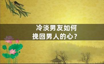 冷淡男友如何挽回男人的心？