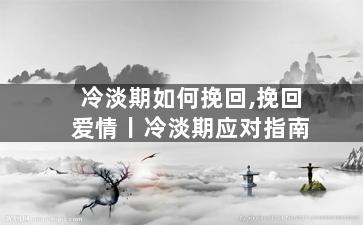 冷淡期如何挽回,挽回爱情丨冷淡期应对指南