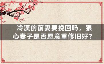 冷漠的前妻要挽回吗，狠心妻子是否愿意重修旧好？