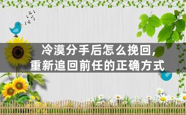 冷漠分手后怎么挽回,重新追回前任的正确方式
