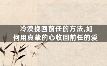 冷漠挽回前任的方法,如何用真挚的心收回前任的爱