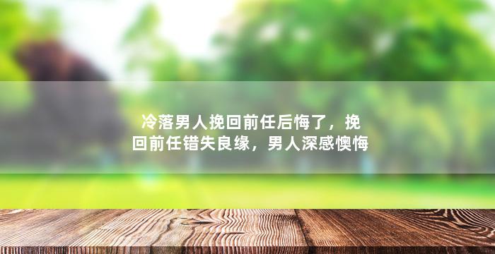 冷落男人挽回前任后悔了，挽回前任错失良缘，男人深感懊悔