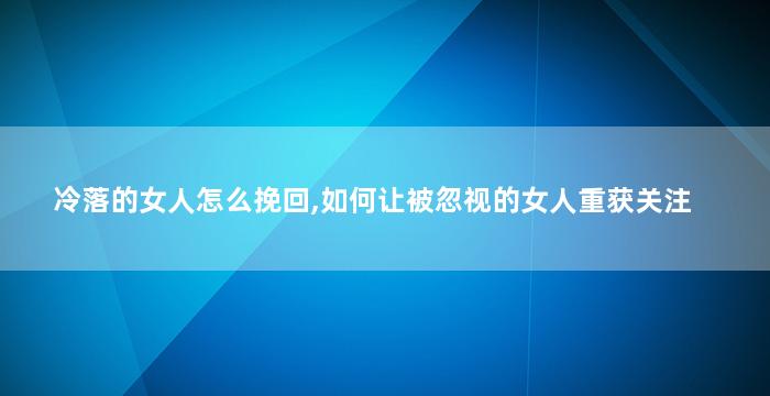 冷落的女人怎么挽回,如何让被忽视的女人重获关注