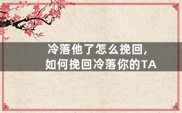 冷落他了怎么挽回,如何挽回冷落你的TA