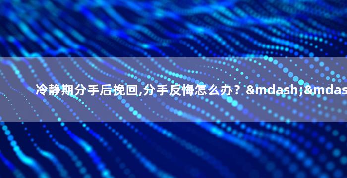 冷静期分手后挽回,分手反悔怎么办？——情感挽回技巧
