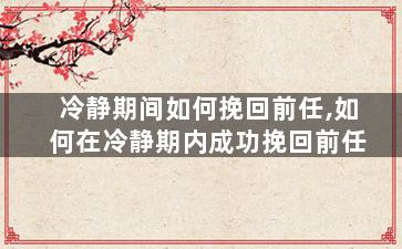 冷静期间如何挽回前任,如何在冷静期内成功挽回前任